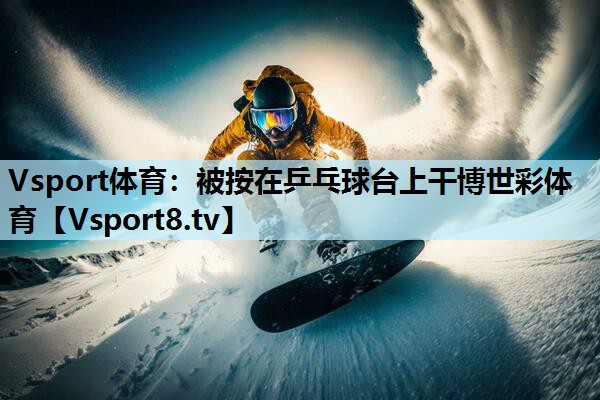 Vsport体育：被按在乒乓球台上干博世彩体育