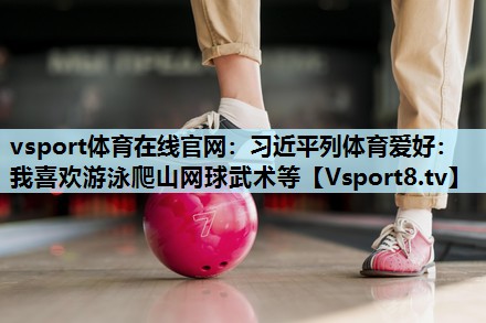 vsport体育在线官网：习近平列体育爱好：我喜欢游泳爬山网球武术等
