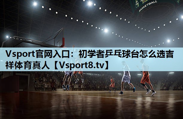 Vsport官网入口：初学者乒乓球台怎么选吉祥体育真人