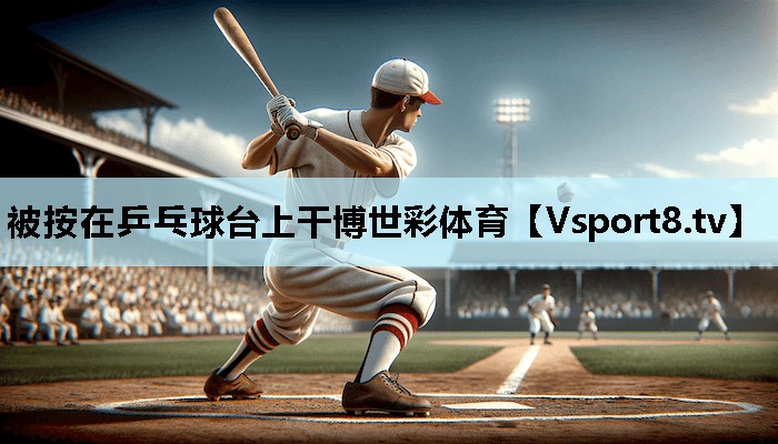 被按在乒乓球台上干博世彩体育