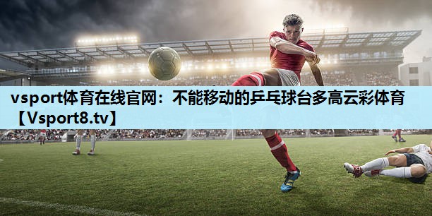 vsport体育在线官网：不能移动的乒乓球台多高云彩体育