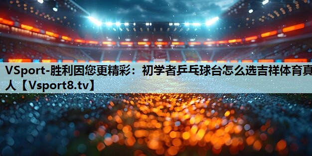 VSport-胜利因您更精彩：初学者乒乓球台怎么选吉祥体育真人
