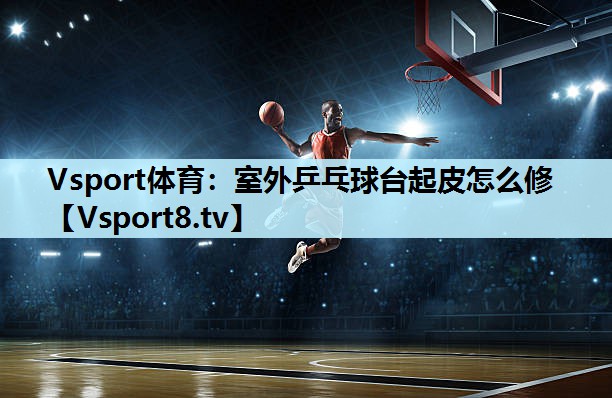 Vsport体育：室外乒乓球台起皮怎么修