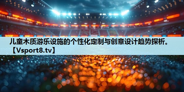 儿童木质游乐设施的个性化定制与创意设计趋势探析。