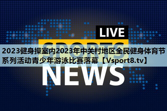 2023健身操室内2023年中关村地区全民健身体育节系列活动青少年游泳比赛落幕 2023健身操室内2023年中关村地区全民健身体育节系列活动青少年游泳比赛落幕