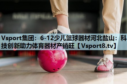 6-12少儿篮球器材河北盐山:科技创新助力体育器材产销旺 6-12少儿篮球器材河北盐山:科技创新助力体育器材产销旺