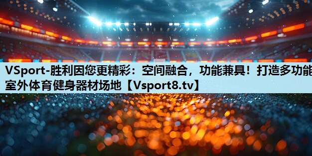 空间融合,功能兼具!打造多功能室外体育健身器材场地 空间融合,功能兼具!打造多功能室外体育健身器材场地