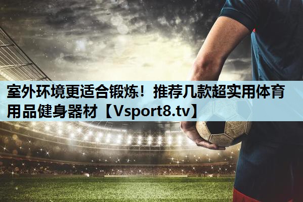 室外环境更适合锻炼！推荐几款超实用体育用品健身器材