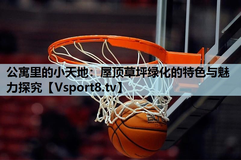 公寓里的小天地：屋顶草坪绿化的特色与魅力探究