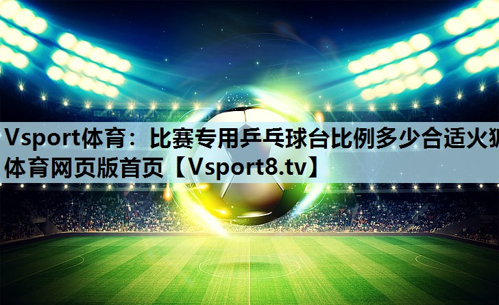 Vsport体育：比赛专用乒乓球台比例多少合适火狐体育网页版首页
