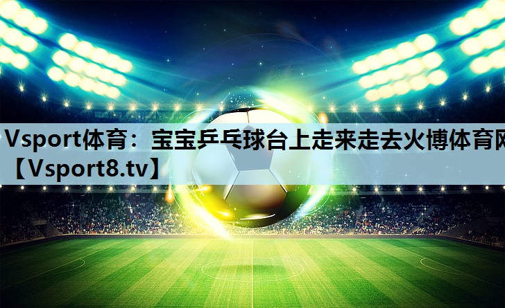 Vsport体育：宝宝乒乓球台上走来走去火博体育网