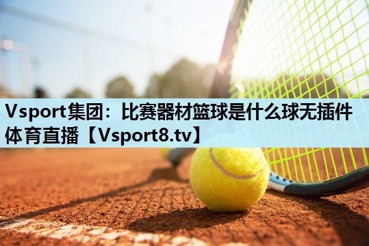 Vsport集团：比赛器材篮球是什么球无插件体育直播