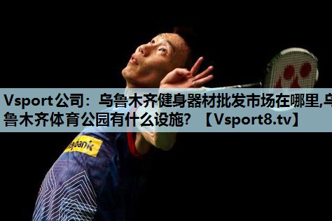 Vsport公司：乌鲁木齐健身器材批发市场在哪里,乌鲁木齐体育公园有什么设施？