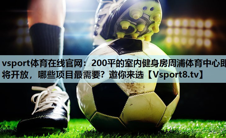 vsport体育在线官网：200平的室内健身房周浦体育中心即将开放，哪些项目最需要？邀你来选
